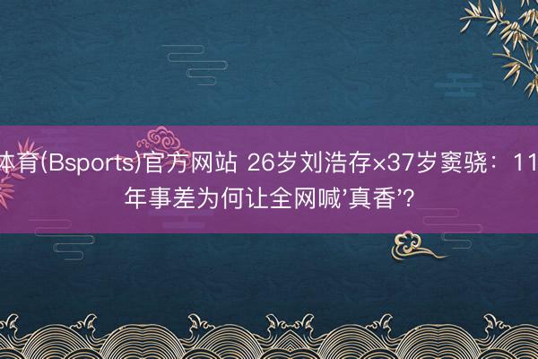 B体育(Bsports)官方网站 26岁刘浩存×37岁窦骁：11岁年事差为何让全网喊'真香'？