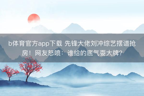 b体育官方app下载 先锋大佬刘冲综艺摆谱抢房！网友怒喷：谁给的底气耍大牌？