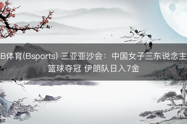 B体育(Bsports) 三亚亚沙会：中国女子三东说念主篮球夺冠 伊朗队日入7金