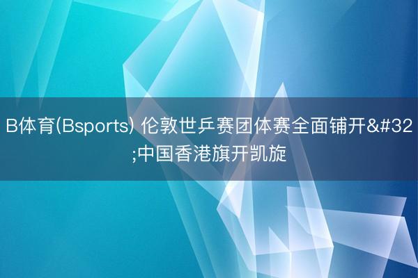 B体育(Bsports) 伦敦世乒赛团体赛全面铺开 中国香港旗开凯旋