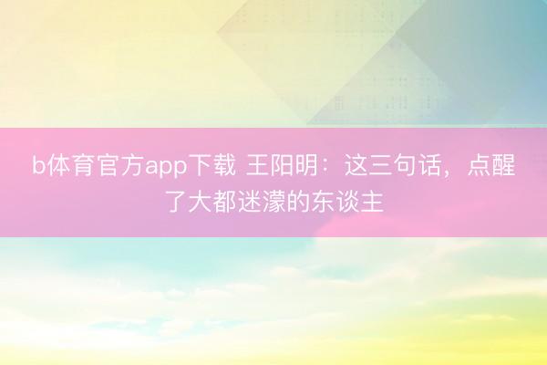 b体育官方app下载 王阳明：这三句话，点醒了大都迷濛的东谈主