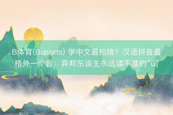 B体育(Bsports) 学中文最怕啥？汉语拼音最格外一个音：异邦东谈主永远读不准的“ü”