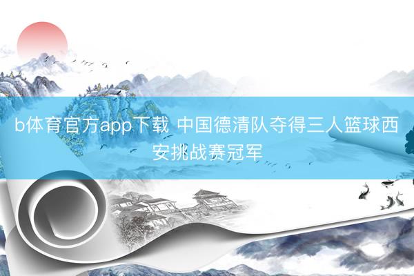 b体育官方app下载 中国德清队夺得三人篮球西安挑战赛冠军