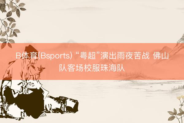 B体育(Bsports) “粤超”演出雨夜苦战 佛山队客场校服珠海队