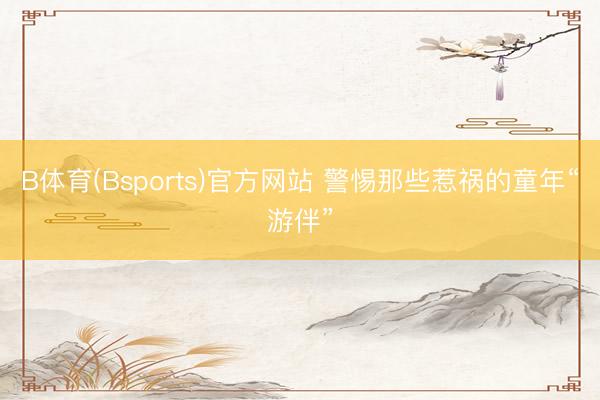B体育(Bsports)官方网站 警惕那些惹祸的童年“游伴”