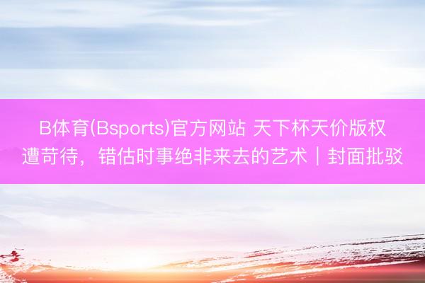 B体育(Bsports)官方网站 天下杯天价版权遭苛待，错估时事绝非来去的艺术｜封面批驳