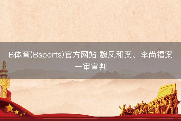 B体育(Bsports)官方网站 魏凤和案、李尚福案一审宣判