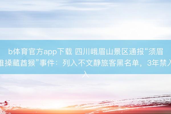 b体育官方app下载 四川峨眉山景区通报“须眉推搡藏酋猴”事件：列入不文静旅客黑名单，3年禁入