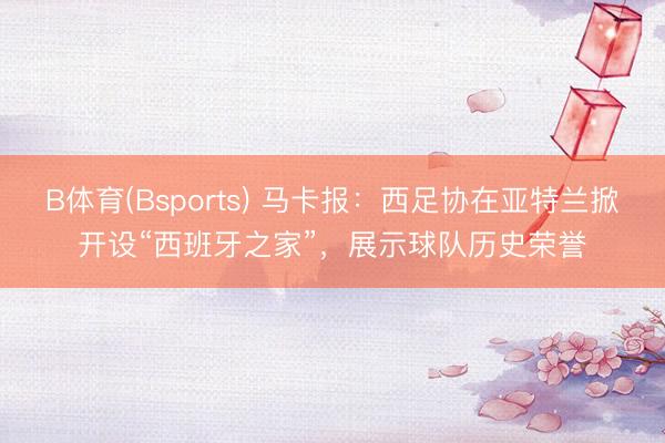B体育(Bsports) 马卡报：西足协在亚特兰掀开设“西班牙之家”，展示球队历史荣誉