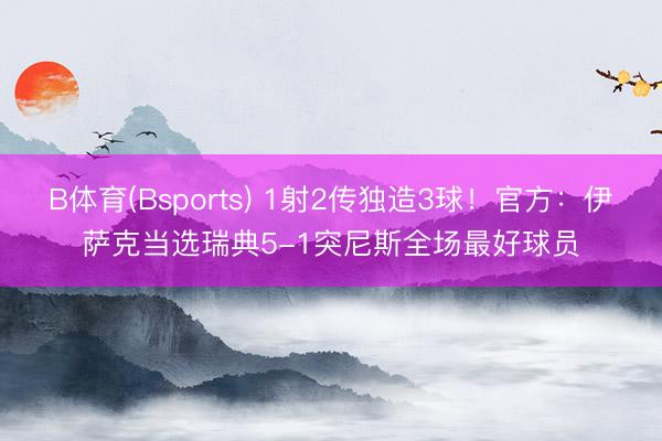 B体育(Bsports) 1射2传独造3球！官方：伊萨克当选瑞典5-1突尼斯全场最好球员