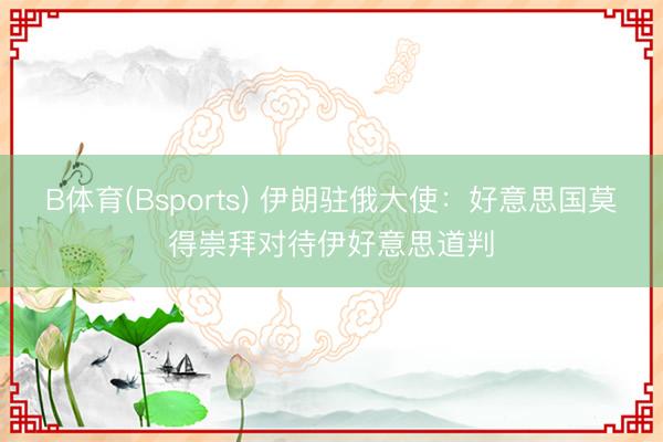 B体育(Bsports) 伊朗驻俄大使：好意思国莫得崇拜对待伊好意思道判