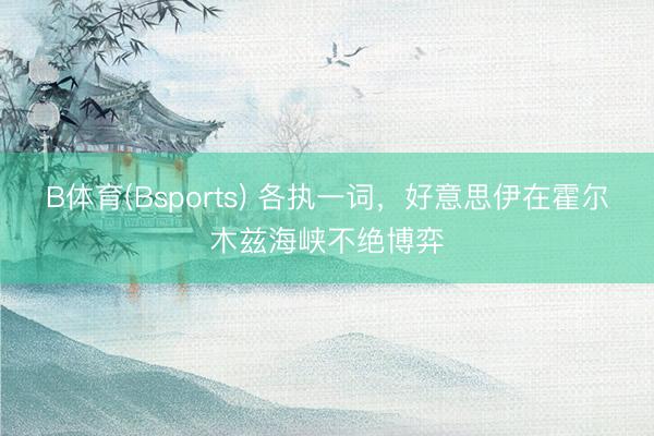 B体育(Bsports) 各执一词，好意思伊在霍尔木兹海峡不绝博弈