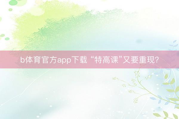 b体育官方app下载 “特高课”又要重现？