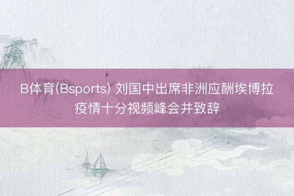 B体育(Bsports) 刘国中出席非洲应酬埃博拉疫情十分视频峰会并致辞