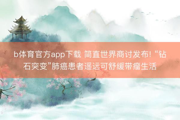 b体育官方app下载 简直世界商讨发布! “钻石突变”肺癌患者遥远可舒缓带瘤生活
