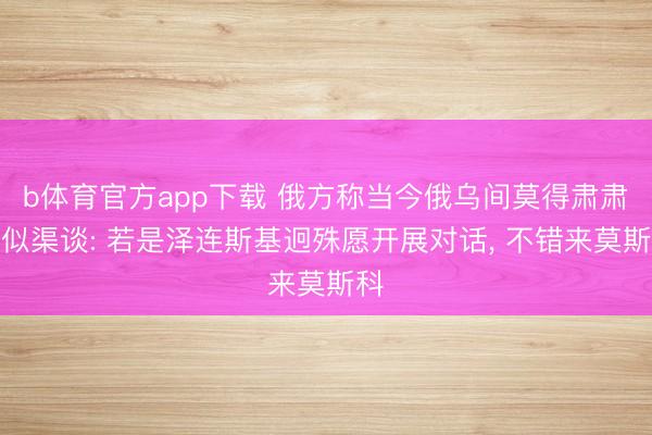 b体育官方app下载 俄方称当今俄乌间莫得肃肃相似渠谈: 若是泽连斯基迥殊愿开展对话， 不错来莫斯科