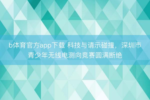 b体育官方app下载 科技与请示碰撞,深圳市青少年无线电测向竞赛圆满断绝