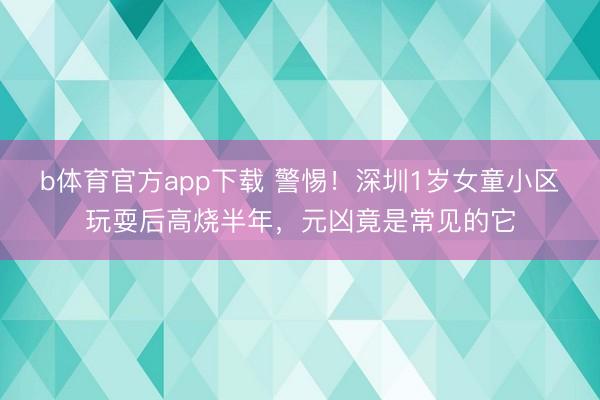 b体育官方app下载 警惕！深圳1岁女童小区玩耍后高烧半年，元凶竟是常见的它