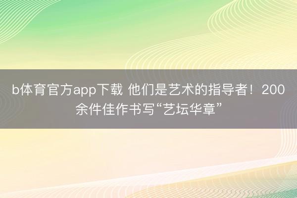 b体育官方app下载 他们是艺术的指导者！200余件佳作书写“艺坛华章”
