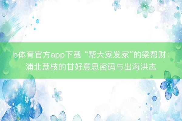b体育官方app下载 “帮大家发家”的梁帮财：浦北荔枝的甘好意思密码与出海洪志