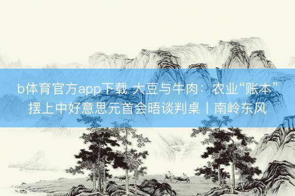 b体育官方app下载 大豆与牛肉：农业“账本”摆上中好意思元首会晤谈判桌丨南岭东风