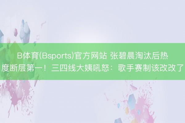 B体育(Bsports)官方网站 张碧晨淘汰后热度断层第一!三四线大姨吼怒:歌手赛制该改改了
