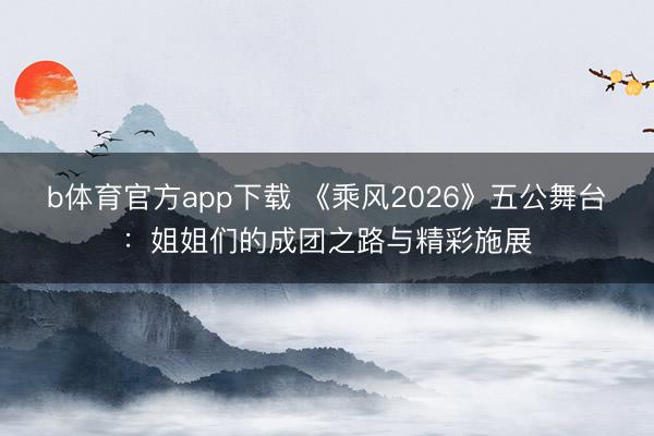 b体育官方app下载 《乘风2026》五公舞台：姐姐们的成团之路与精彩施展