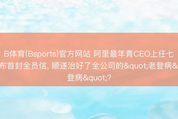 B体育(Bsports)官方网站 阿里最年青CEO上任七天: 发布首封全员信， 顺遂治好了全公司的"老登病"?