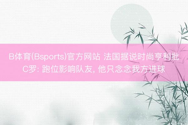 B体育(Bsports)官方网站 法国据说时尚亨利批C罗: 跑位影响队友, 他只念念我方进球