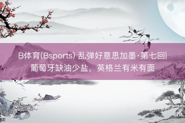 B体育(Bsports) 乱弹好意思加墨·第七回|葡萄牙缺油少盐，英格兰有米有面