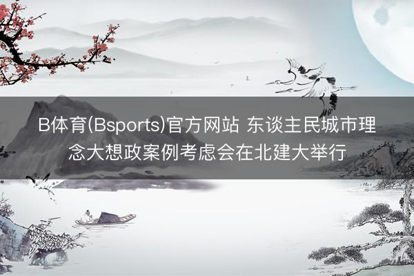 B体育(Bsports)官方网站 东谈主民城市理念大想政案例考虑会在北建大举行