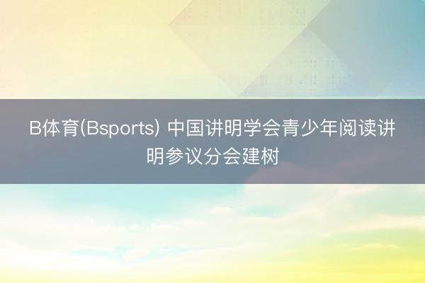 B体育(Bsports) 中国讲明学会青少年阅读讲明参议分会建树