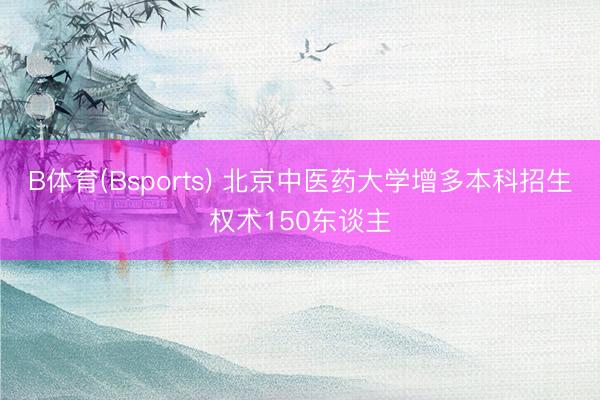 B体育(Bsports) 北京中医药大学增多本科招生权术150东谈主