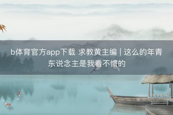 b体育官方app下载 求教黄主编 | 这么的年青东说念主是我看不惯的