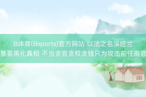 B体育(Bsports)官方网站 以法之名深挖兰景茗黑化真相 不当贪官贪权贪钱只为攻击前任高官