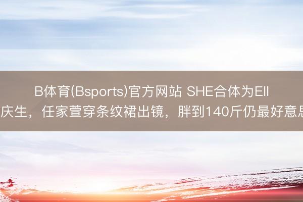 B体育(Bsports)官方网站 SHE合体为Ella庆生,任家萱穿条纹裙出镜,胖到140斤仍最好意思