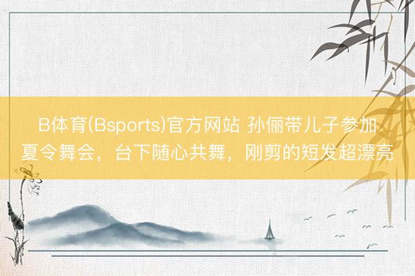 B体育(Bsports)官方网站 孙俪带儿子参加夏令舞会,台下随心共舞,刚剪的短发超漂亮